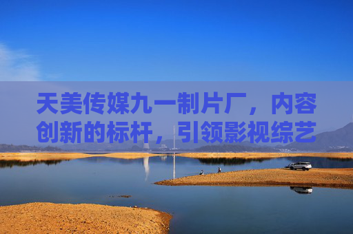天美传媒九一制片厂，内容创新的标杆，引领影视综艺新潮流