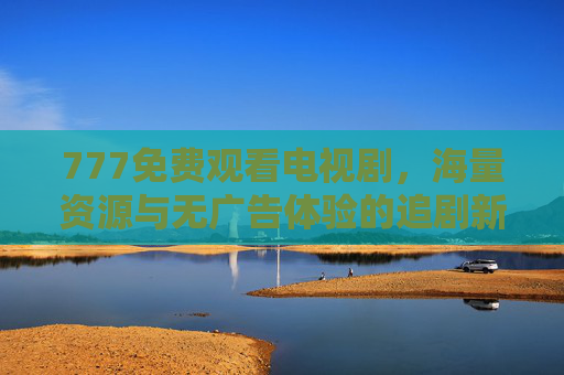 777免费观看电视剧，海量资源与无广告体验的追剧新选择