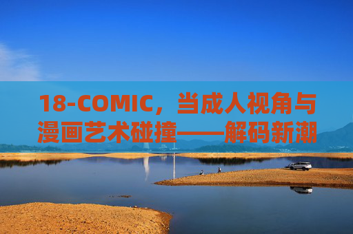 18-COMIC，当成人视角与漫画艺术碰撞——解码新潮亚文化中的艺术张力与争议