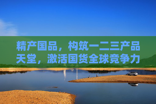 精产国品，构筑一二三产品天堂，激活国货全球竞争力