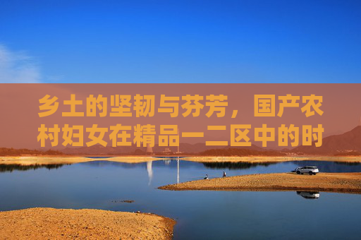 乡土的坚韧与芬芳，国产农村妇女在精品一二区中的时代风采