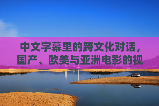中文字幕里的跨文化对话，国产、欧美与亚洲电影的视觉与语言融合