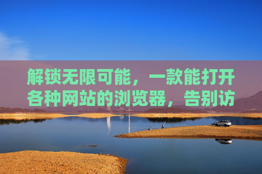 解锁无限可能，一款能打开各种网站的浏览器，告别访问限制与兼容难题