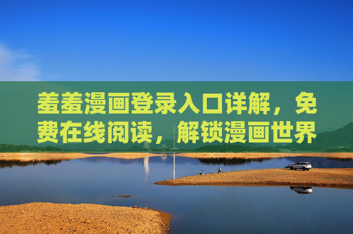 羞羞漫画登录入口详解，免费在线阅读，解锁漫画世界新篇章