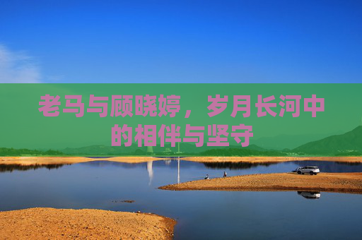 老马与顾晓婷，岁月长河中的相伴与坚守
