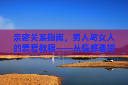 亲密关系指南，男人与女人的爱爱教程——从情感连接到生理满足的全方位体验
