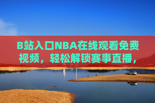 B站入口NBA在线观看免费视频，轻松解锁赛事直播，享受高清无广告的观赛体验