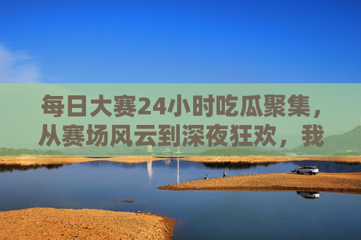 每日大赛24小时吃瓜聚集，从赛场风云到深夜狂欢，我们与瓜同在的24小时