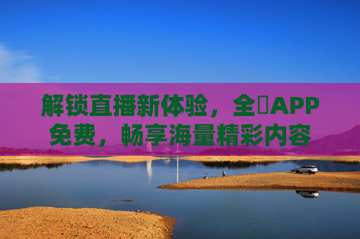 解锁直播新体验，全婐APP免费，畅享海量精彩内容