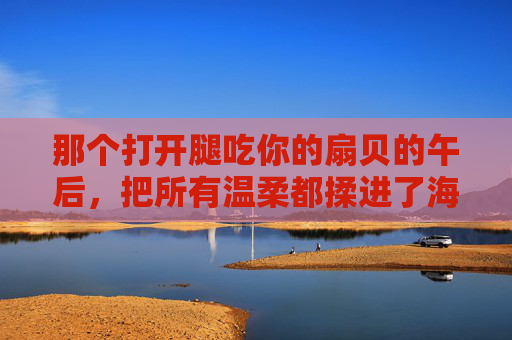 那个打开腿吃你的扇贝的午后，把所有温柔都揉进了海风里