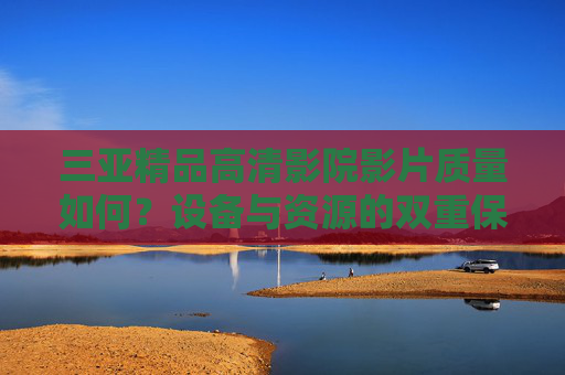 三亚精品高清影院影片质量如何？设备与资源的双重保障下的视听盛宴解析