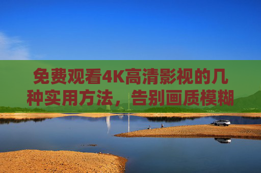 免费观看4K高清影视的几种实用方法，告别画质模糊与广告骚扰
