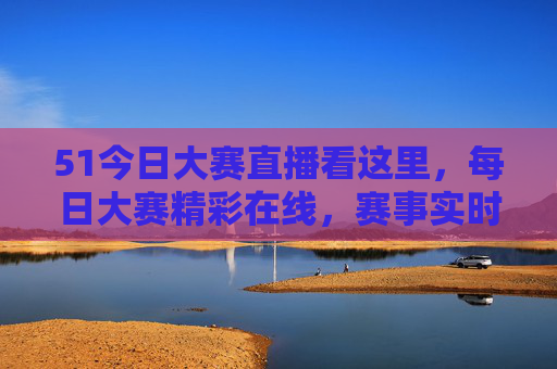 51今日大赛直播看这里，每日大赛精彩在线，赛事实时更新，不容错过！