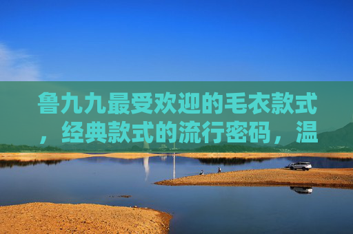 鲁九九最受欢迎的毛衣款式，经典款式的流行密码，温暖与时尚的平衡艺术