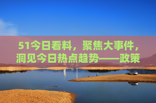 51今日看料，聚焦大事件，洞见今日热点趋势——政策、科技、经济三重视角解析今日关键动态