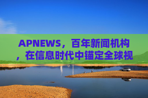APNEWS，百年新闻机构，在信息时代中锚定全球视角与责任担当