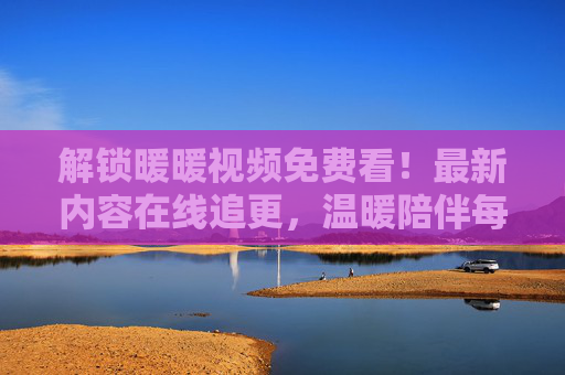 解锁暖暖视频免费看！最新内容在线追更，温暖陪伴每一刻