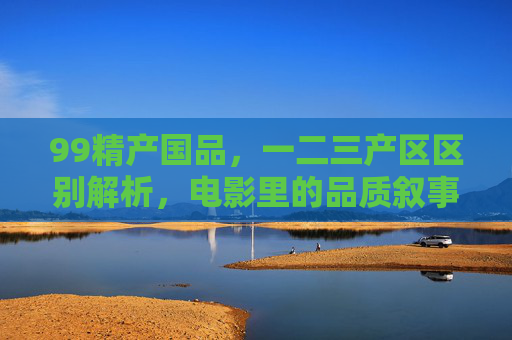 99精产国品，一二三产区区别解析，电影里的品质叙事与品牌传承