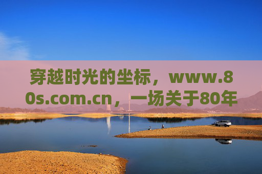 穿越时光的坐标，www.80s.com.cn，一场关于80年代的数字回响