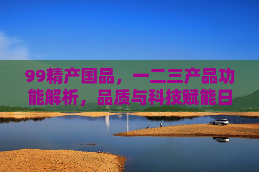 99精产国品，一二三产品功能解析，品质与科技赋能日常