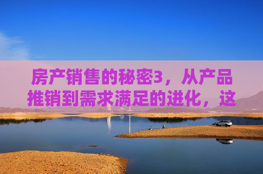 房产销售的秘密3，从产品推销到需求满足的进化，这才是成交的真正密码