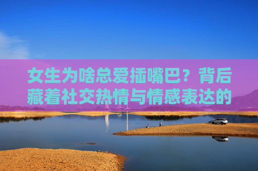 女生为啥总爱插嘴巴？背后藏着社交热情与情感表达的密码