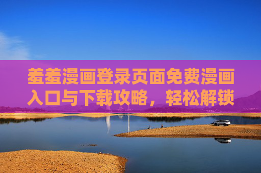 羞羞漫画登录页面免费漫画入口与下载攻略，轻松解锁海量免费漫画资源