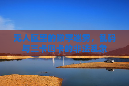 无人区里的数字迷雾，乱码与三卡四卡的非法乱象