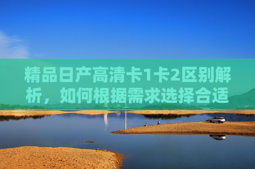 精品日产高清卡1卡2区别解析，如何根据需求选择合适的资源库？