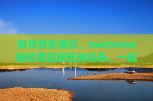 解锁快乐源泉，mememe视频完整版在线观看，一键get全网爆笑合集