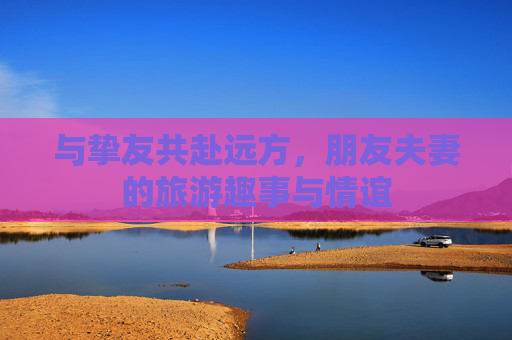 与挚友共赴远方，朋友夫妻的旅游趣事与情谊