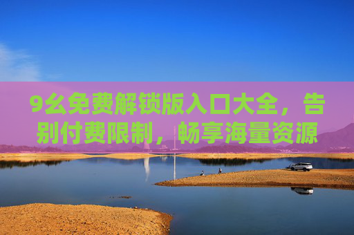 9幺免费解锁版入口大全，告别付费限制，畅享海量资源，安全高效获取
