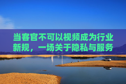当客官不可以视频成为行业新规，一场关于隐私与服务的博弈