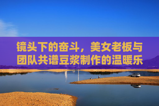 镜头下的奋斗，美女老板与团队共谱豆浆制作的温暖乐章