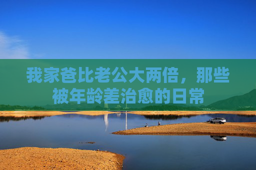 我家爸比老公大两倍，那些被年龄差治愈的日常