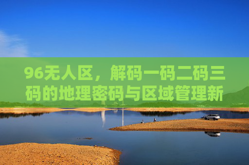 96无人区，解码一码二码三码的地理密码与区域管理新视角