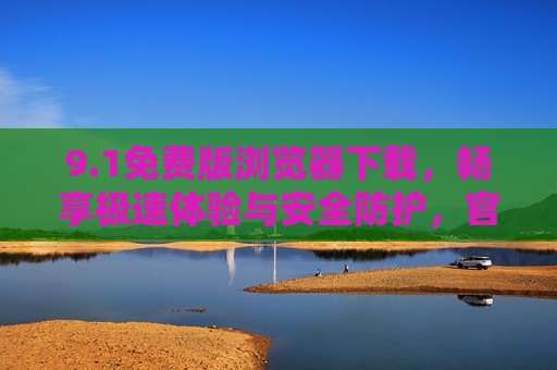 9.1免费版浏览器下载，畅享极速体验与安全防护，官方免费版一键获取指南