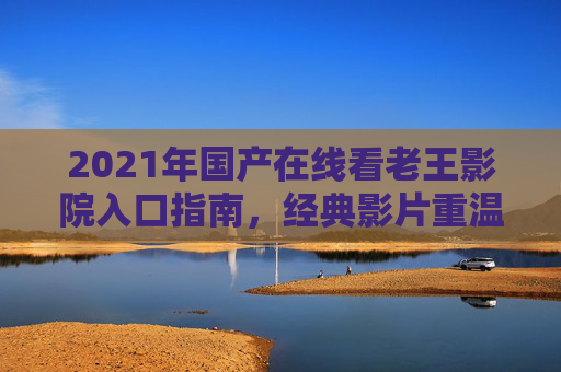 2021年国产在线看老王影院入口指南，经典影片重温与优质资源分享