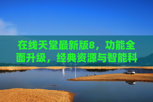 在线天堂最新版8，功能全面升级，经典资源与智能科技完美融合，开启数字怀旧新篇章