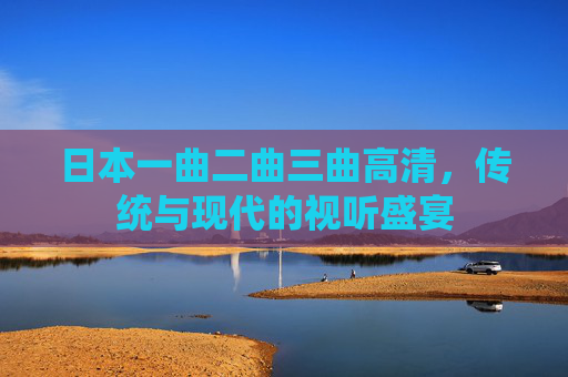 日本一曲二曲三曲高清，传统与现代的视听盛宴
