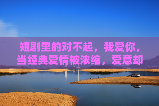 短剧里的对不起，我爱你，当经典爱情被浓缩，爱意却更浓烈