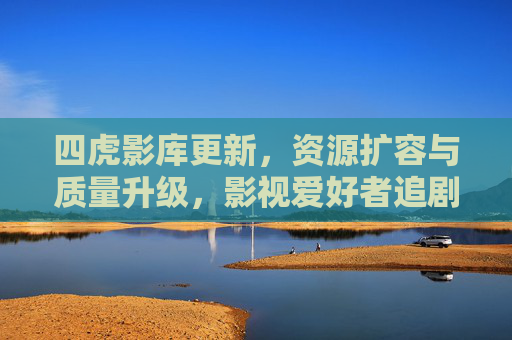 四虎影库更新，资源扩容与质量升级，影视爱好者追剧体验再提升