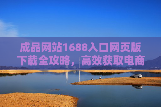 成品网站1688入口网页版下载全攻略，高效获取电商运营资源