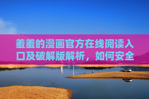 羞羞的漫画官方在线阅读入口及破解版解析，如何安全高效解锁漫画资源？