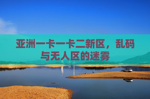 亚洲一卡一卡二新区，乱码与无人区的迷雾