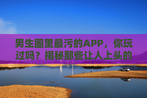 男生圈里最污的APP，你玩过吗？揭秘那些让人上头的软件