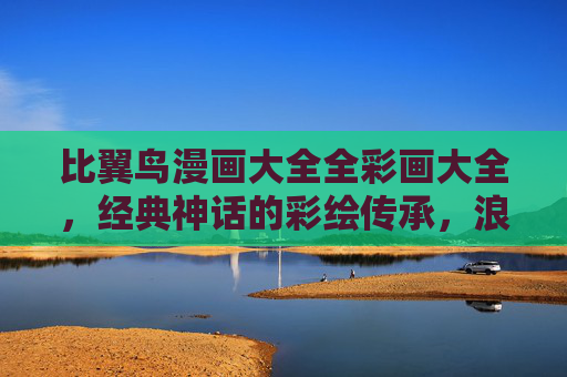 比翼鸟漫画大全全彩画大全，经典神话的彩绘传承，浪漫传说的视觉盛宴