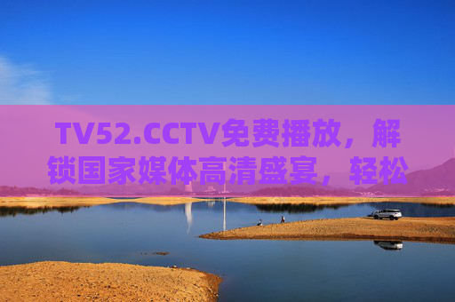 TV52.CCTV免费播放，解锁国家媒体高清盛宴，轻松畅享优质影视内容