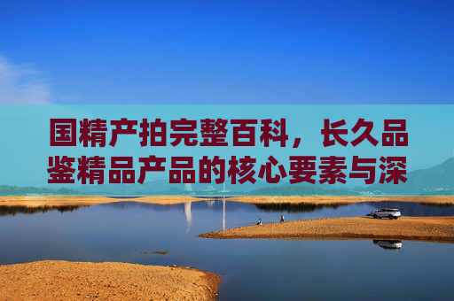 国精产拍完整百科，长久品鉴精品产品的核心要素与深度解析