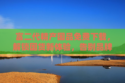 富二代精产国品免费下载，解锁国货新体验，告别品牌溢价！